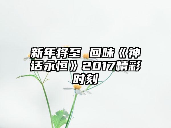 新年将至 回味《神话永恒》2017精彩时刻