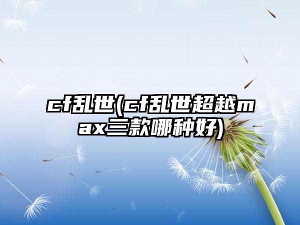 cf乱世(cf乱世超越max三款哪种好)