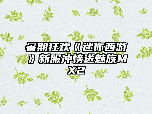 暑期狂欢《迷你西游》新服冲榜送魅族MX2