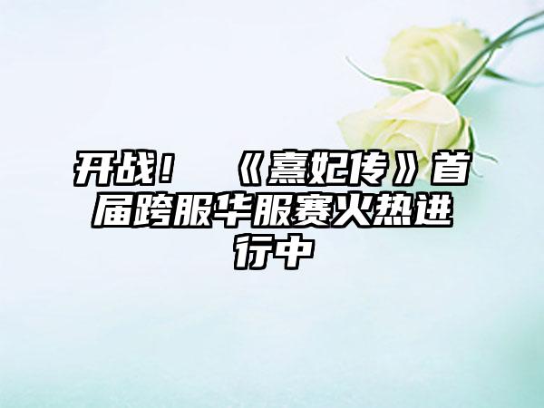 开战！ 《熹妃传》首届跨服华服赛火热进行中