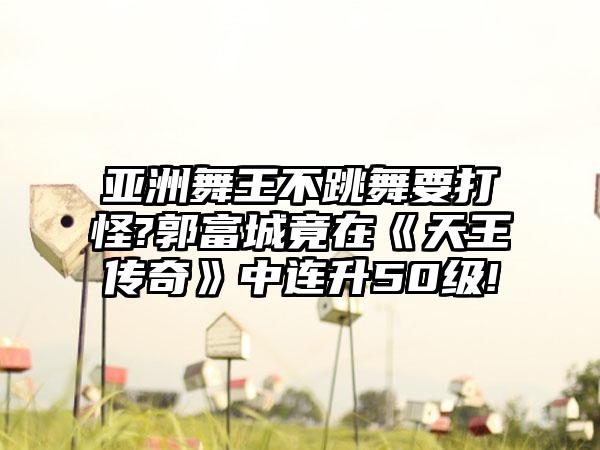 亚洲舞王不跳舞要打怪?郭富城竟在《天王传奇》中连升50级!