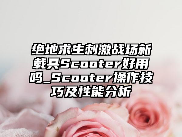 绝地求生刺激战场新载具Scooter好用吗_Scooter操作技巧及性能分析