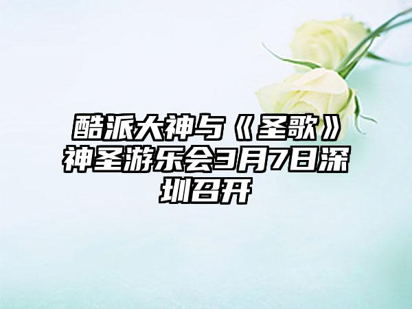 酷派大神与《圣歌》神圣游乐会3月7日深圳召开